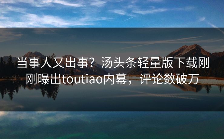 当事人又出事？汤头条轻量版下载刚刚曝出toutiao内幕，评论数破万