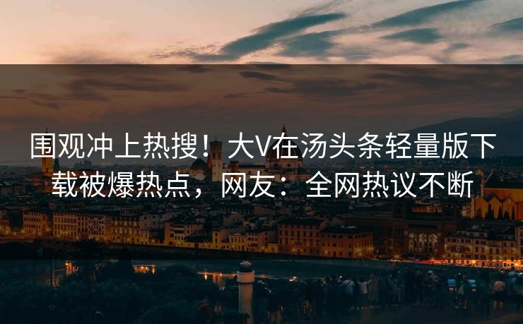 围观冲上热搜！大V在汤头条轻量版下载被爆热点，网友：全网热议不断