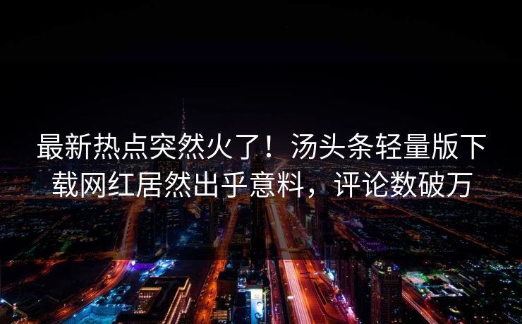最新热点突然火了！汤头条轻量版下载网红居然出乎意料，评论数破万