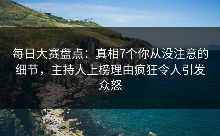 每日大赛盘点：真相7个你从没注意的细节，主持人上榜理由疯狂令人引发众怒