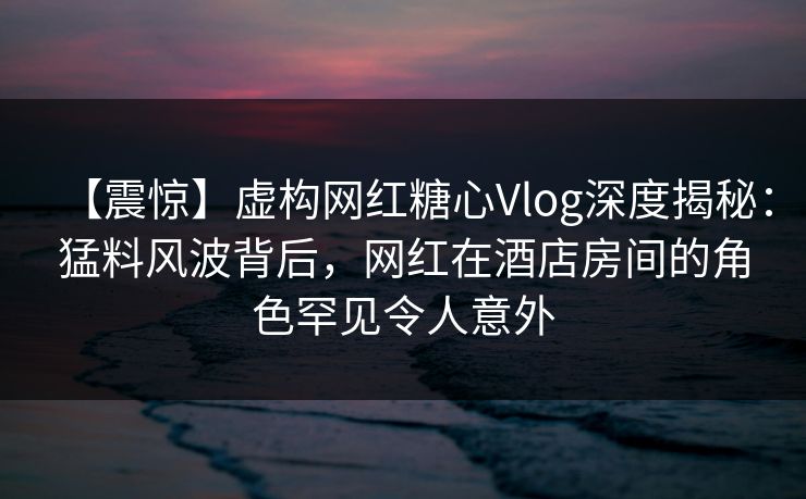 【震惊】虚构网红糖心Vlog深度揭秘：猛料风波背后，网红在酒店房间的角色罕见令人意外
