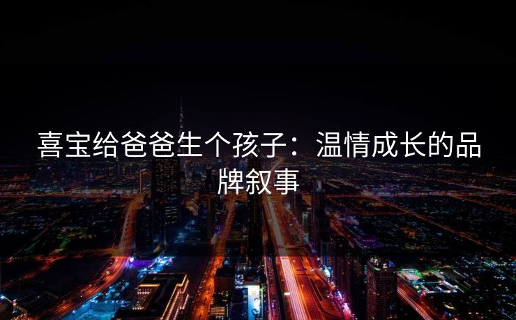 喜宝给爸爸生个孩子：温情成长的品牌叙事