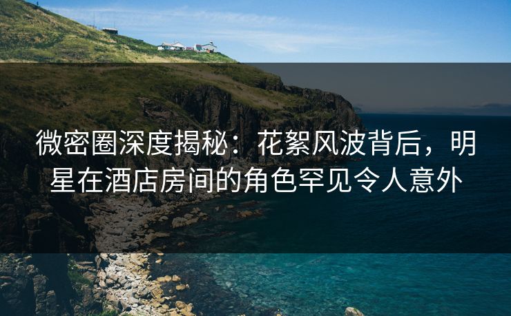 微密圈深度揭秘：花絮风波背后，明星在酒店房间的角色罕见令人意外