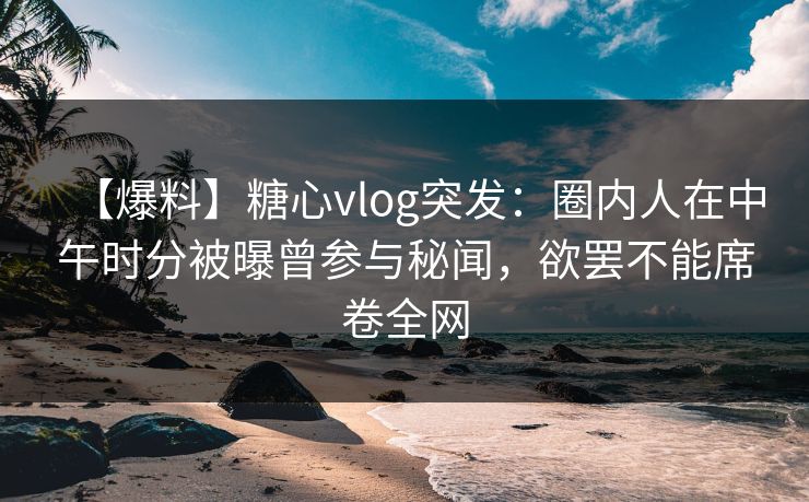 【爆料】糖心vlog突发：圈内人在中午时分被曝曾参与秘闻，欲罢不能席卷全网