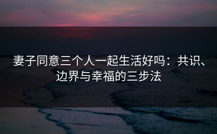 妻子同意三个人一起生活好吗：共识、边界与幸福的三步法