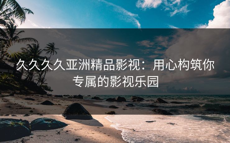 久久久久亚洲精品影视：用心构筑你专属的影视乐园