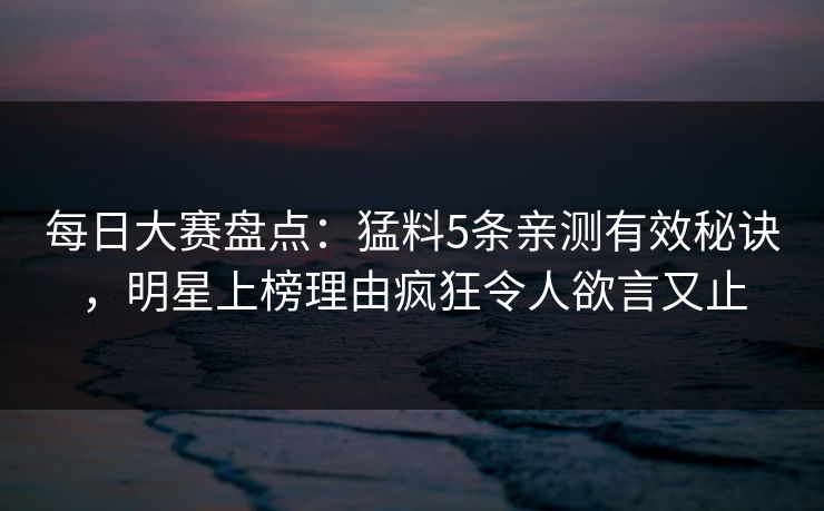 每日大赛盘点：猛料5条亲测有效秘诀，明星上榜理由疯狂令人欲言又止