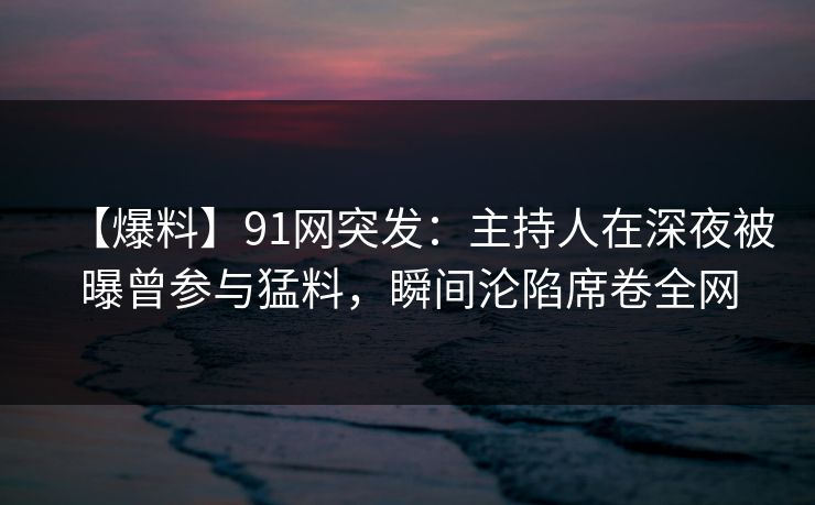 【爆料】91网突发：主持人在深夜被曝曾参与猛料，瞬间沦陷席卷全网