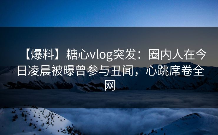 【爆料】糖心vlog突发：圈内人在今日凌晨被曝曾参与丑闻，心跳席卷全网