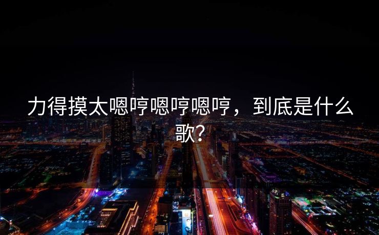 力得摸太嗯哼嗯哼嗯哼，到底是什么歌？