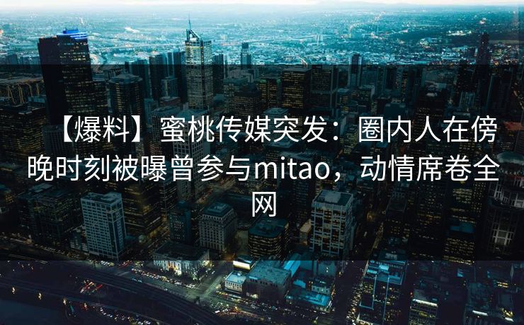 【爆料】蜜桃传媒突发：圈内人在傍晚时刻被曝曾参与mitao，动情席卷全网