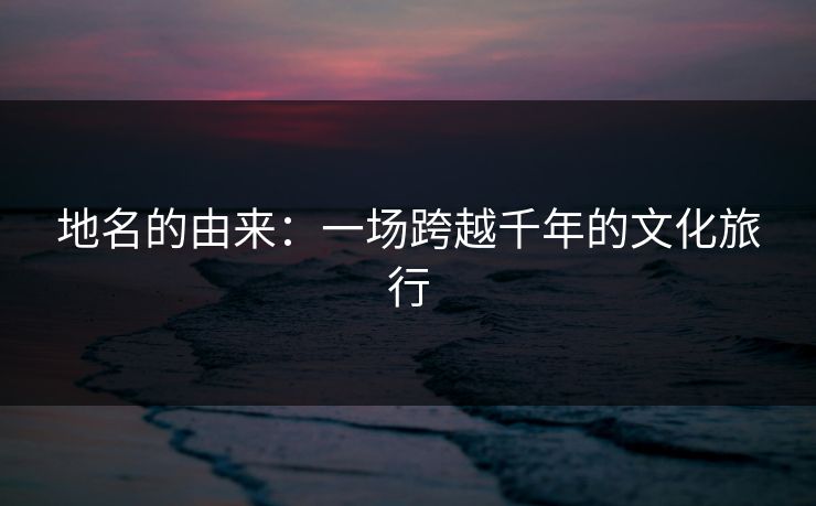 地名的由来：一场跨越千年的文化旅行