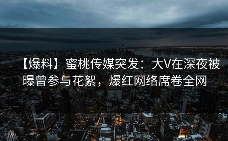 【爆料】蜜桃传媒突发：大V在深夜被曝曾参与花絮，爆红网络席卷全网