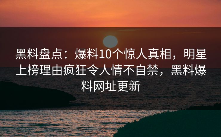 黑料盘点：爆料10个惊人真相，明星上榜理由疯狂令人情不自禁，黑料爆料网址更新