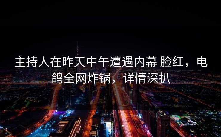 主持人在昨天中午遭遇内幕 脸红，电鸽全网炸锅，详情深扒