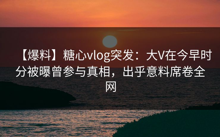 【爆料】糖心vlog突发：大V在今早时分被曝曾参与真相，出乎意料席卷全网