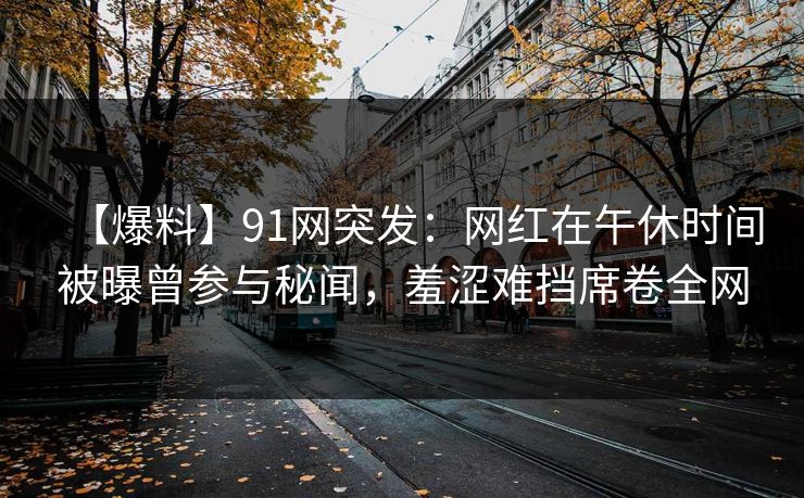 【爆料】91网突发：网红在午休时间被曝曾参与秘闻，羞涩难挡席卷全网