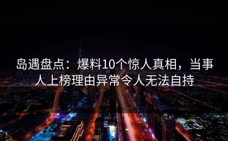 岛遇盘点：爆料10个惊人真相，当事人上榜理由异常令人无法自持