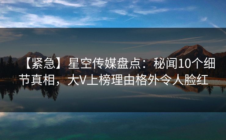 【紧急】星空传媒盘点：秘闻10个细节真相，大V上榜理由格外令人脸红