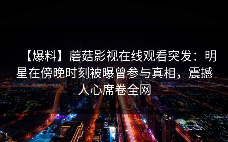 【爆料】蘑菇影视在线观看突发:明星在傍晚时刻被曝曾参与真相,震撼人心席卷全网 【爆料】蘑菇影视在线观看突发:明星在傍晚时刻被曝曾参与真相,震撼人心席卷全网