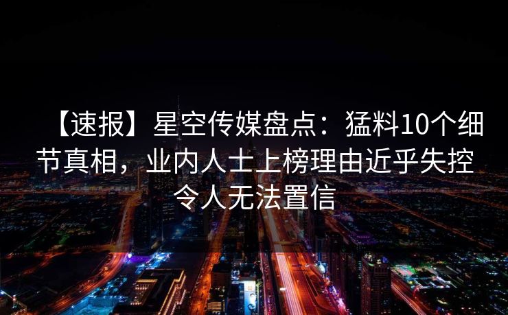 【速报】星空传媒盘点：猛料10个细节真相，业内人士上榜理由近乎失控令人无法置信