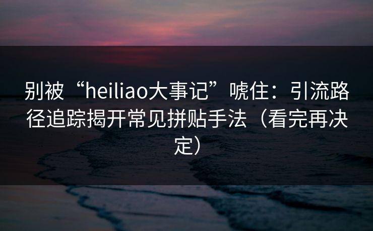别被“heiliao大事记”唬住：引流路径追踪揭开常见拼贴手法（看完再决定）