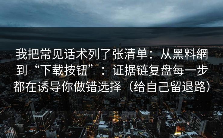 我把常见话术列了张清单：从黑料網到“下载按钮”：证据链复盘每一步都在诱导你做错选择（给自己留退路）
