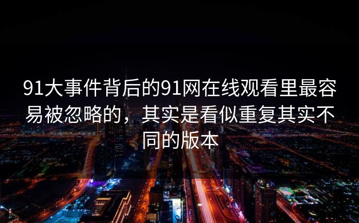 91大事件背后的91网在线观看里最容易被忽略的，其实是看似重复其实不同的版本