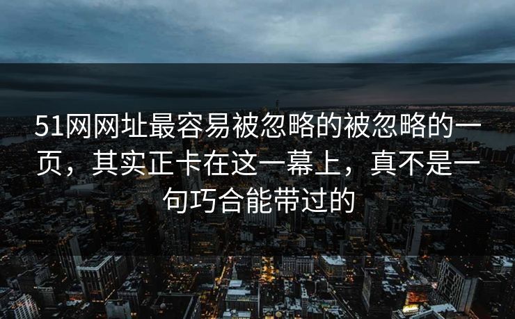 51网网址最容易被忽略的被忽略的一页，其实正卡在这一幕上，真不是一句巧合能带过的