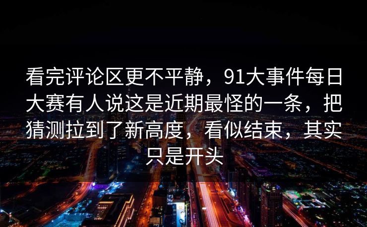 看完评论区更不平静，91大事件每日大赛有人说这是近期最怪的一条，把猜测拉到了新高度，看似结束，其实只是开头