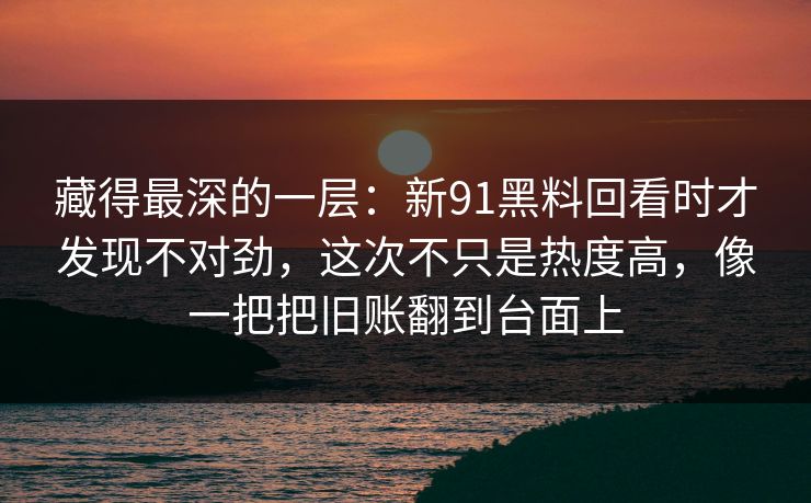藏得最深的一层：新91黑料回看时才发现不对劲，这次不只是热度高，像一把把旧账翻到台面上